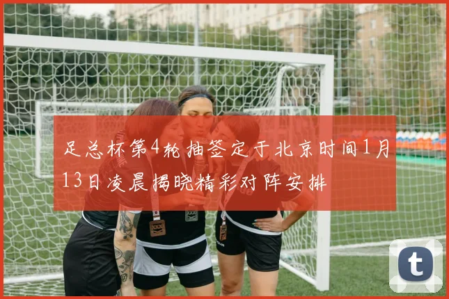足总杯第4轮抽签定于北京时间1月13日凌晨揭晓精彩对阵安排