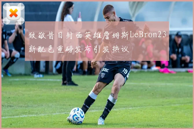 致敬昔日封面英雄詹姆斯LeBron23新配色重磅发布引发热议