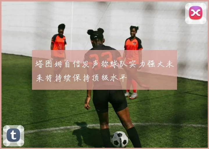 塔图姆自信发声称球队实力强大未来将持续保持顶级水平
