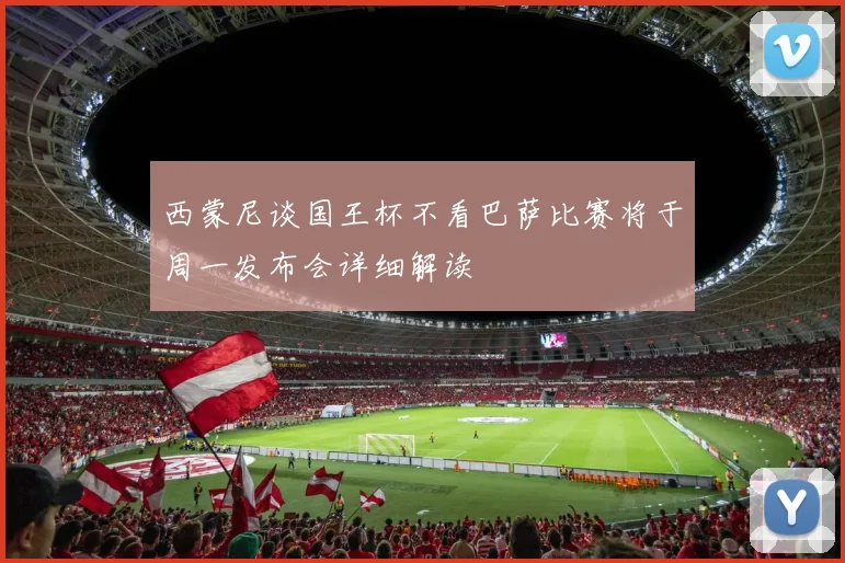 西蒙尼谈国王杯不看巴萨比赛将于周一发布会详细解读