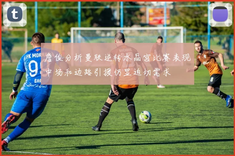 詹俊分析曼联逆转水晶宫比赛表现中场和边路引援仍显迫切需求