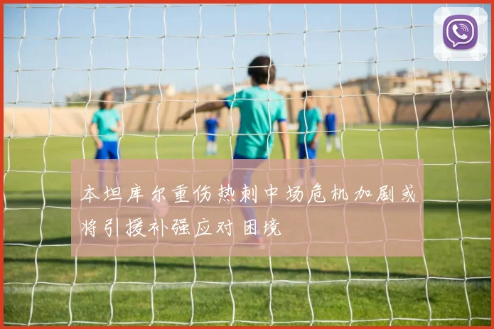 本坦库尔重伤热刺中场危机加剧或将引援补强应对困境