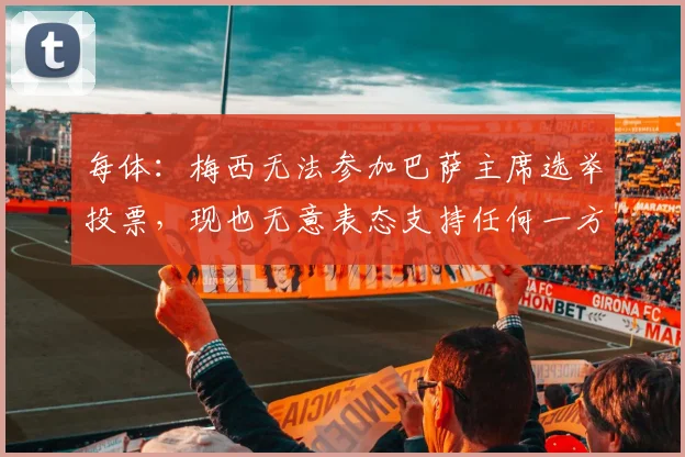 每体：梅西无法参加巴萨主席选举投票，现也无意表态支持任何一方