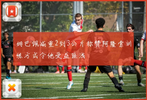 姆巴佩减重2到3公斤称赞阿隆索训练方式令他受益匪浅