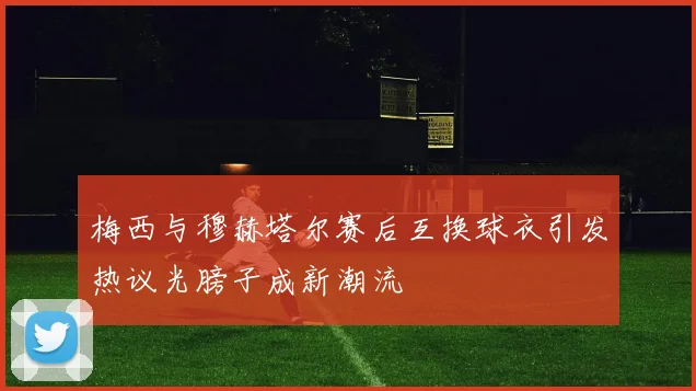 梅西与穆赫塔尔赛后互换球衣引发热议光膀子成新潮流
