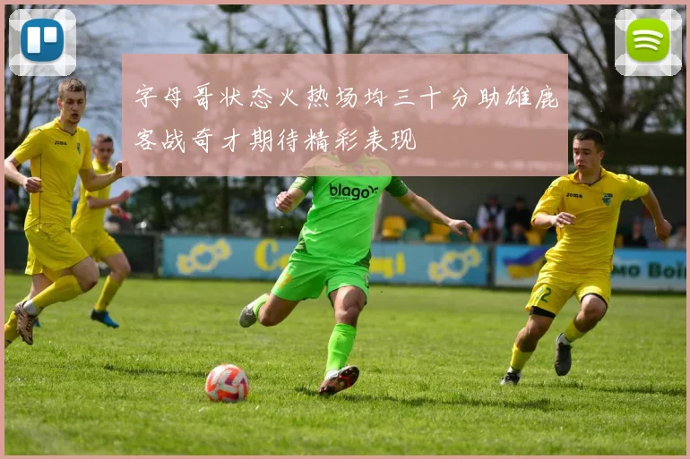 字母哥状态火热场均三十分助雄鹿客战奇才期待精彩表现