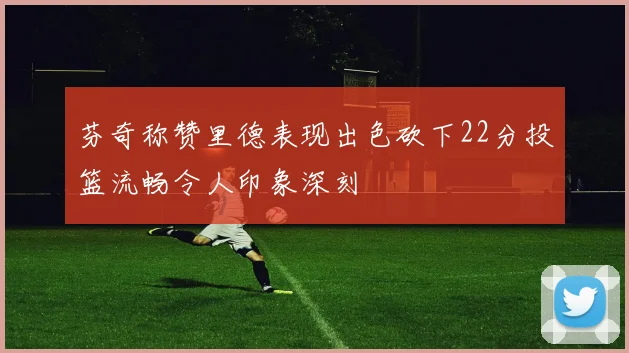 芬奇称赞里德表现出色砍下22分投篮流畅令人印象深刻