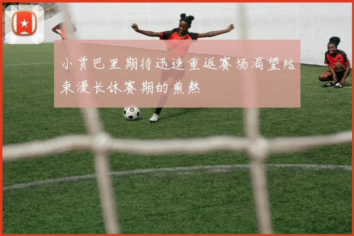小贾巴里期待迅速重返赛场渴望结束漫长休赛期的煎熬