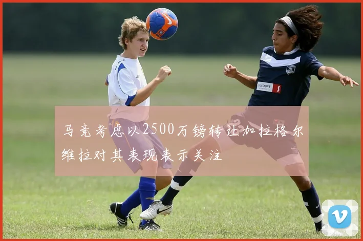 马竞考虑以2500万镑转让加拉格尔维拉对其表现表示关注