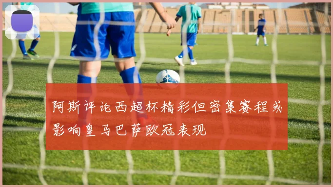 阿斯评论西超杯精彩但密集赛程或影响皇马巴萨欧冠表现
