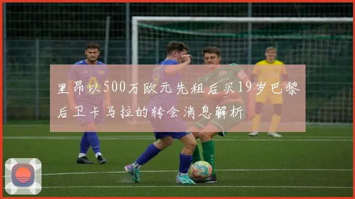 里昂以500万欧元先租后买19岁巴黎后卫卡马拉的转会消息解析