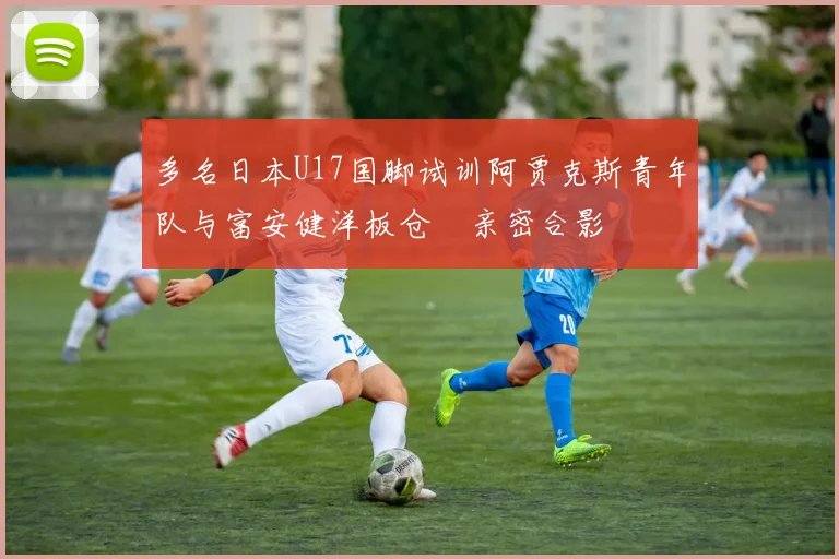 多名日本U17国脚试训阿贾克斯青年队与富安健洋板仓滉亲密合影