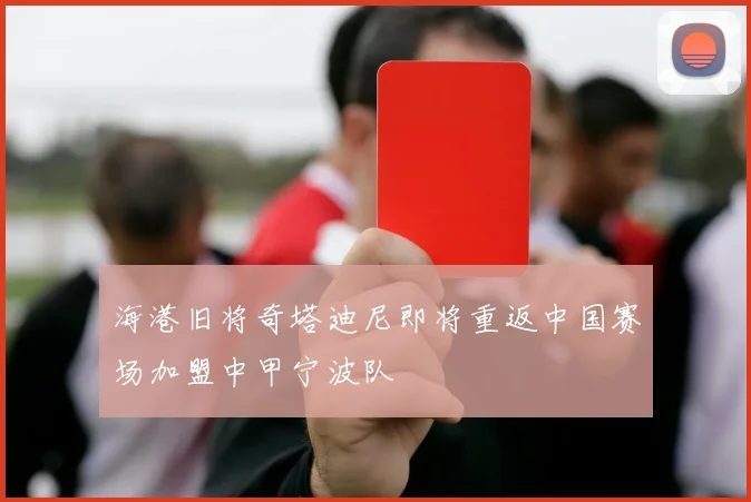 海港旧将奇塔迪尼即将重返中国赛场加盟中甲宁波队