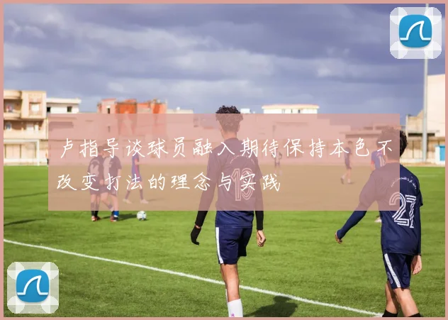 卢指导谈球员融入期待保持本色不改变打法的理念与实践
