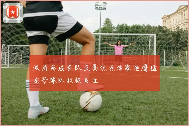 浓眉或成多队交易焦点活塞老鹰猛龙等球队积极关注