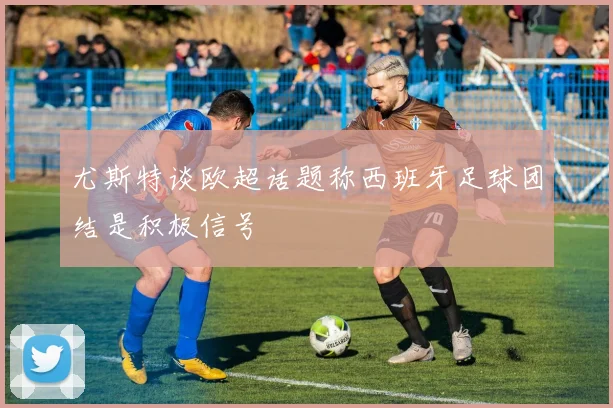 尤斯特谈欧超话题称西班牙足球团结是积极信号