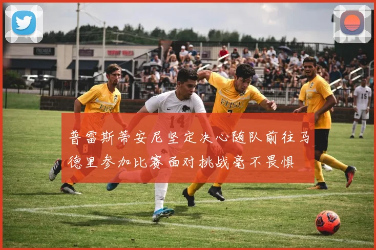普雷斯蒂安尼坚定决心随队前往马德里参加比赛面对挑战毫不畏惧