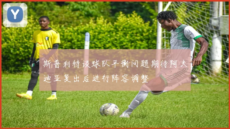 斯普利特谈球队平衡问题期待阿夫迪亚复出后进行阵容调整