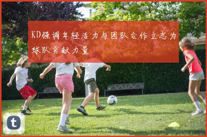 KD强调年轻活力与团队合作立志为球队贡献力量