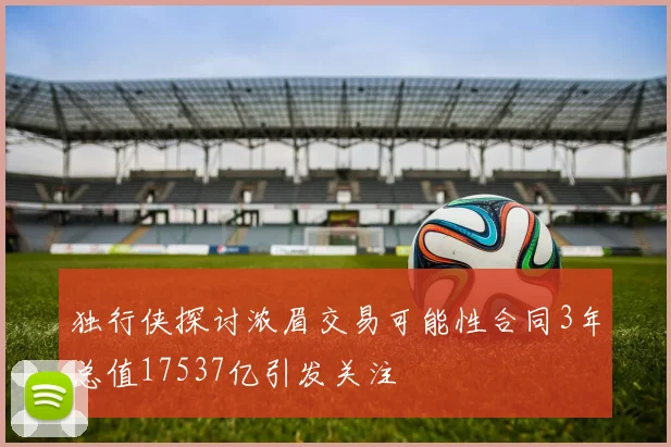 独行侠探讨浓眉交易可能性合同3年总值17537亿引发关注