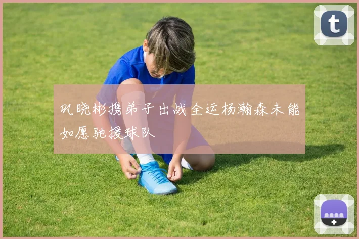 巩晓彬携弟子出战全运杨瀚森未能如愿驰援球队