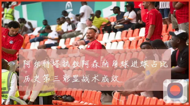 阿尔特塔执教阿森纳角球进球占比历史第三彰显战术成效